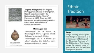 Ethnic
Tradition
https://upload.wikimedia.org
/wikipedia/commons/7/7b/
Angono-Petroglyphs-1.jpg
Angono Petroglyphs The Angono
Petroglyphs is situated in Binangonan,
Rizal. It was discovered by the
National Artist, Carlos “Botong”
Francisco, in 1965. There are 127
human and animal figures engraved on
the rock wall and dated back
to circa late Neolithic.
https://upload.wikimedi
a.org/wikipedia/commo
ns/e/eb/Manunggul_Jar .jpg
Manunggul Jar
◦Manunggul jar is found in
Manunggul Cave, Lipuun Point,
Palawan in the early 1960s.
◦Manunggul jar is a burial jar
which signifies the belief of early
Filipino in life after death.
Banga
Banga literally means pots.
The Banga or pot dance is a
performance of Kalinga of
the Mountain Province of
the Philippines. This dance
shows the elegant grace of
Igorot tribe and the skill and
strength of women.
https://www.flickr.com/photos
/kostastrovas/5586665289/in/
photolist - 9 vF7Xk - aqxtt6
 