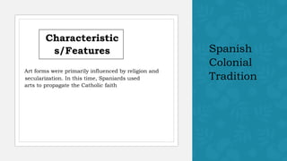 Spanish
Colonial
Tradition
Characteristic
s/Features
Art forms were primarily influenced by religion and
secularization. In this time, Spaniards used
arts to propagate the Catholic faith
 