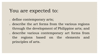 You are expected to:
1. define contemporary arts;
2. describe the art forms from the various regions
through the development of Philippine arts; and
3. describe various contemporary art forms from
the regions based on the elements and
principles of arts.
 