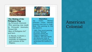 American
Colonial
◦The Making of the
Philippine Flag
◦by Fernando Amorsolo
◦This painting was made
by Fernando Amorsolo,
“Grand Old
◦Man of Philippine Art”
and born
◦ in Manila. It shows a
reminder of the
reminder of traditions
and customs of the
Filipino.
◦Bayanihan
◦by Carlos “Botong”
Francisco Carlos “Botong”
Francisco was born in Ango,
Rizal. This painting by him
was dated in
◦ 1962. This mural painting
of Carlos “Botong”
Francisco shows the
Filipino’s bayanihan
tradition. This also shows
the distinctive style of
Francisco’s painting that
showcased his mastery in
arts.
https://www.flickr.com/photos
/192509194@N08/5102723041
2/in/photolist -tqrprj -2kK6TQG
https://www.flickr.com/photos/
nccaofficial/18250521149/in/p
hotolist-tNJG6K-2hVaF4W
 