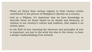 ◦ These art forms from various regions or from various artists
contributed to the picture of Philippine’s identity as a country.
◦ And as a Filipino, it’s important that we have knowledge to
describe these art forms based on its details and elements, in
relation to our country’s culture and tradition, that makes it an
artistic piece.
◦ In the field of arts, knowing the elements and principles of arts
is important, not just to the artist but also to the viewer, to have
a deeper understanding of an artwork.
 