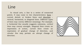 Line
In visual arts, a line is a series of connected
points. It may come in two characteristics: form –
curved, dotted, or broken lines; and direction –
vertical, horizontal, or diagonal lines. Different types
of lines may convey different meanings. For example,
a horizontal line usually suggests calmness, vertical
lines may convey strength, diagonal lines create an
impression of action, curved lines create an
expression of gradual change of direction, and
circular line may pertain an abrupt change of
direction.
 