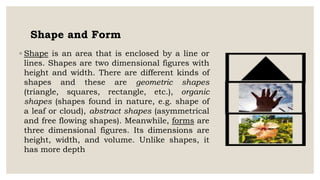Shape and Form
◦ Shape is an area that is enclosed by a line or
lines. Shapes are two dimensional figures with
height and width. There are different kinds of
shapes and these are geometric shapes
(triangle, squares, rectangle, etc.), organic
shapes (shapes found in nature, e.g. shape of
a leaf or cloud), abstract shapes (asymmetrical
and free flowing shapes). Meanwhile, forms are
three dimensional figures. Its dimensions are
height, width, and volume. Unlike shapes, it
has more depth
 