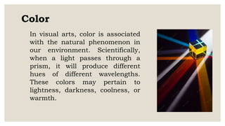 Color
In visual arts, color is associated
with the natural phenomenon in
our environment. Scientifically,
when a light passes through a
prism, it will produce different
hues of different wavelengths.
These colors may pertain to
lightness, darkness, coolness, or
warmth.
 