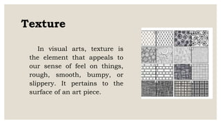Texture
In visual arts, texture is
the element that appeals to
our sense of feel on things,
rough, smooth, bumpy, or
slippery. It pertains to the
surface of an art piece.
 