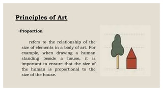 Principles of Art
◦Proportion
refers to the relationship of the
size of elements in a body of art. For
example, when drawing a human
standing beside a house, it is
important to ensure that the size of
the human is proportional to the
size of the house.
 