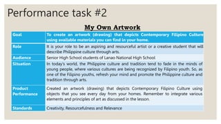 Performance task #2
My Own Artwork
Goal To create an artwork (drawing) that depicts Contemporary Filipino Culture
using available materials you can find in your home.
Role It is your role to be an aspiring and resourceful artist or a creative student that will
describe Philippine culture through arts.
Audience Senior High School students of Lanao National High School
Situation In today's world, the Philippine culture and tradition tend to fade in the minds of
young people, where various cultures are being recognized by Filipino youth. So, as
one of the Filipino youths, refresh your mind and promote the Philippine culture and
tradition through arts.
Product
Performance
Created an artwork (drawing) that depicts Contemporary Filipino Culture using
objects that you see every day from your homes. Remember to integrate various
elements and principles of art as discussed in the lesson.
Standards Creativity, Resourcefulness and Relevance
 