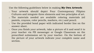 Use the following guidelines below in making My Own Artwork:
1. Your artwork should depict Four Contemporary Filipino
Cultures and integrate three elements and two principles of art.
2. The materials needed are available coloring materials (oil
pastels, crayons, color pencils, markers, etc.) and pencil.
3. Use the provided bond paper with indicated border line on the
answer sheet.
4. Once you finish your artwork, take a picture of it and send it to
your teacher via FB messenger or Google Classroom on the
prescribed submission set by your teacher. On the bottom of
the picture of your artwork indicate your complete name and
section.
 