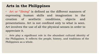 Arts in the Philippines
◦ Art or “Sining” is defined as the different manners of
expressing human skills and imagination in the
creation of aesthetic conditions, objects and
presentations. Art is not confined only to what is seen.
Art involves the use of all the physical senses in order to
appreciate it.
◦ Arts play a significant role in the abundant cultural identity of
the Philippines. It reflects the people, history, and traditions of the
Philippines as a whole.
 