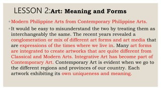 LESSON 2:Art: Meaning and Forms
◦ Modern Philippine Arts from Contemporary Philippine Arts.
◦ It would be easy to misunderstand the two by treating them as
interchangeably the same. The recent years revealed a
conglomeration or mix of different art forms and art media that
are expressions of the times where we live in. Many art forms
are integrated to create artworks that are quite different from
Classical and Modern Arts. Integrative Art has become part of
Contemporary Art. Contemporary Art is evident when we go to
the different regions and provinces of our country. Each
artwork exhibiting its own uniqueness and meaning.
 