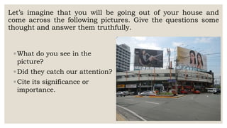 Let’s imagine that you will be going out of your house and
come across the following pictures. Give the questions some
thought and answer them truthfully.
◦ What do you see in the
picture?
◦ Did they catch our attention?
◦ Cite its significance or
importance.
 
