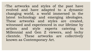 ◦The artworks and styles of the past have
evolved and have adapted to a dynamic
changing world, a world immersed in the
latest technology and emerging ideologies.
These artworks and styles are created,
witnessed and experienced in our lifetime by
artists and style experts catering to
Millennial and Gen Z viewers, and techy
clientele. These artworks are collectively
known as Contemporary Art.
 