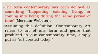 ◦The term contemporary has been defined as
something “happening, existing, living, or
coming into being during the same period of
time” (Merriam-Webster).
◦Assuming this definition, Contemporary Art
refers to art of any form and genre that
produced in our contemporary time, simply
put as “art created today.”
 
