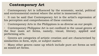 Contemporary Art
◦ Contemporary Art is influenced by the economic, social, political
and environmental context where the artist is immersed in.
◦ It can be said that Contemporary Art is the artist’s expression of
his perception and comprehension of these contexts.
◦ Contemporary Arts in the Philippines is as diverse as our people.
◦ Contemporary Philippine Art is not confined to the usual genres of
the four main art forms, namely, visual, literary, applied and
performing arts.
◦ Genres are categories of artistic creation and are characterized by
similarities in form, style, or subject matter.
◦ Many other genres came up which include pure are forms as well
as mixed art forms.
 