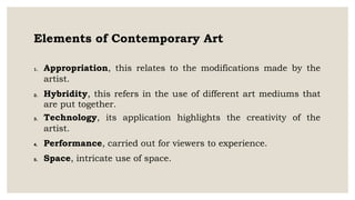 Elements of Contemporary Art
1. Appropriation, this relates to the modifications made by the
artist.
2. Hybridity, this refers in the use of different art mediums that
are put together.
3. Technology, its application highlights the creativity of the
artist.
4. Performance, carried out for viewers to experience.
5. Space, intricate use of space.
 