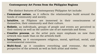 Contemporary Art Forms from the Philippine Regions
◦The distinct features of Contemporary Philippine Art include:
1. Communal nature, as it reflects the relationships build around the
bonds of community and society.
2. Intuitive, as Filipinos are immersed in their consciousness of
themselves, their community and their culture.
3. Holistic, as individuals, groups of people and events are perceived in
their entirety as well as the unitive use of art materials and forms.
4. Creative process, as the artist puts more emphasis on now their
artwork was made than on the artwork itself.
5. Integrative, as it encompasses religious, moral, spiritual, social, and
environmental concerns.
6. Multi-focal, as it considers everything and everyone, the wide
perspective of the artwork as well as both artist and viewer.
 