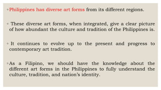 ◦ Philippines has diverse art forms from its different regions.
◦ These diverse art forms, when integrated, give a clear picture
of how abundant the culture and tradition of the Philippines is.
◦ It continues to evolve up to the present and progress to
contemporary art tradition.
◦ As a Filipino, we should have the knowledge about the
different art forms in the Philippines to fully understand the
culture, tradition, and nation’s identity.
 