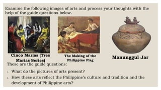 Examine the following images of arts and process your thoughts with the
help of the guide questions below.
Manunggul Jar
The Making of the
Philippine Flag
Cinco Marias (Tres
Marias Series)
These are the guide questions:
1. What do the pictures of arts present?
2. How these arts reflect the Philippine’s culture and tradition and the
development of Philippine arts?
 