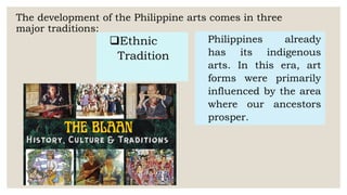 The development of the Philippine arts comes in three
major traditions:
Ethnic
Tradition
Philippines already
has its indigenous
arts. In this era, art
forms were primarily
influenced by the area
where our ancestors
prosper.
 