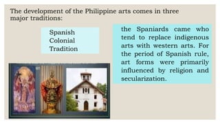 The development of the Philippine arts comes in three
major traditions:
Spanish
Colonial
Tradition
the Spaniards came who
tend to replace indigenous
arts with western arts. For
the period of Spanish rule,
art forms were primarily
influenced by religion and
secularization.
 