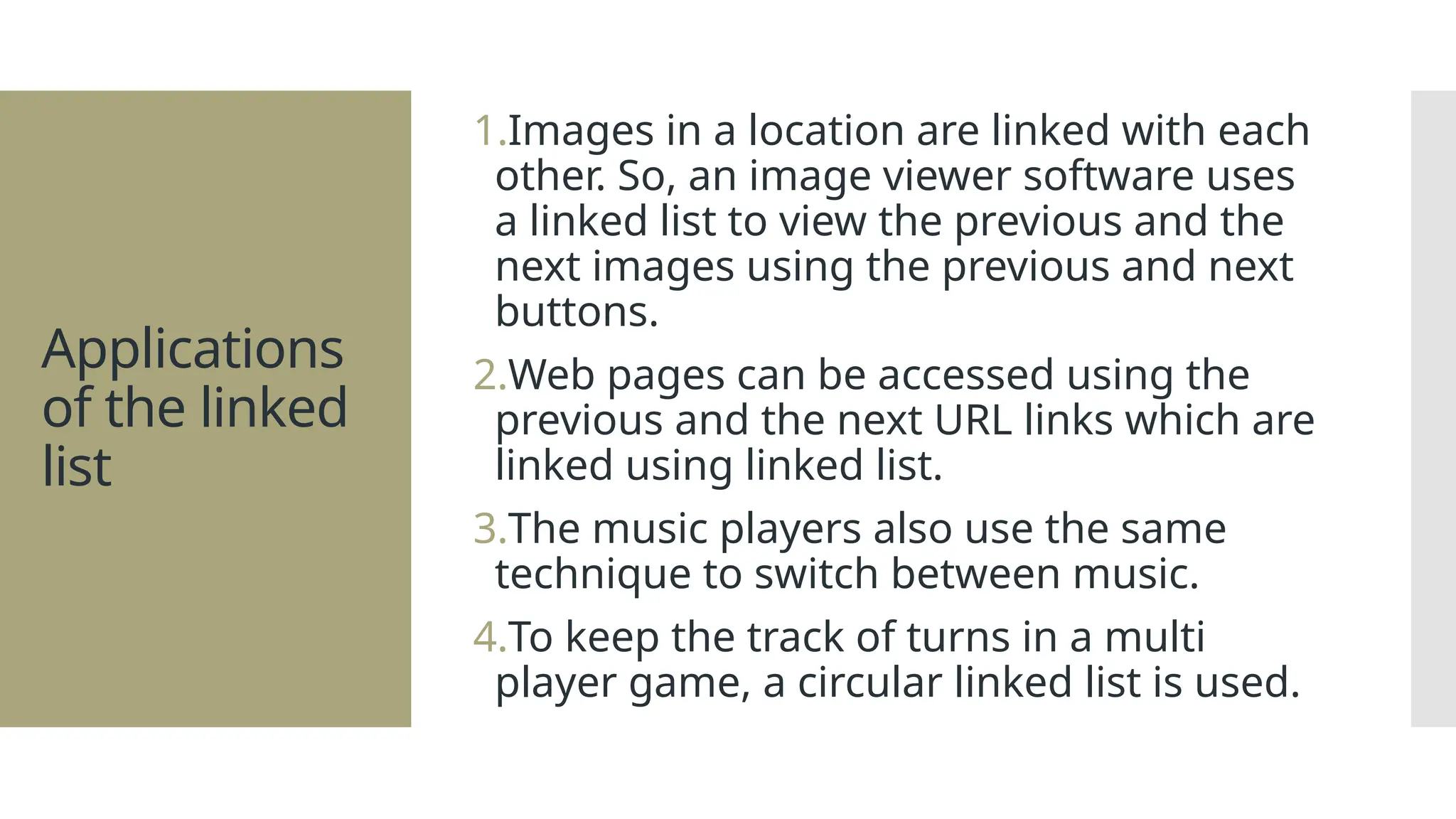 Applications of the linked list 1.Images in a location are linked with each other. So, an image viewer software uses a linked list to view the previous and the next images using the previous and next buttons. 2.Web pages can be accessed using the previous and the next URL links which are linked using linked list. 3.The music players also use the same technique to switch between music. 4.To keep the track of turns in a multi player game, a circular linked list is used. 