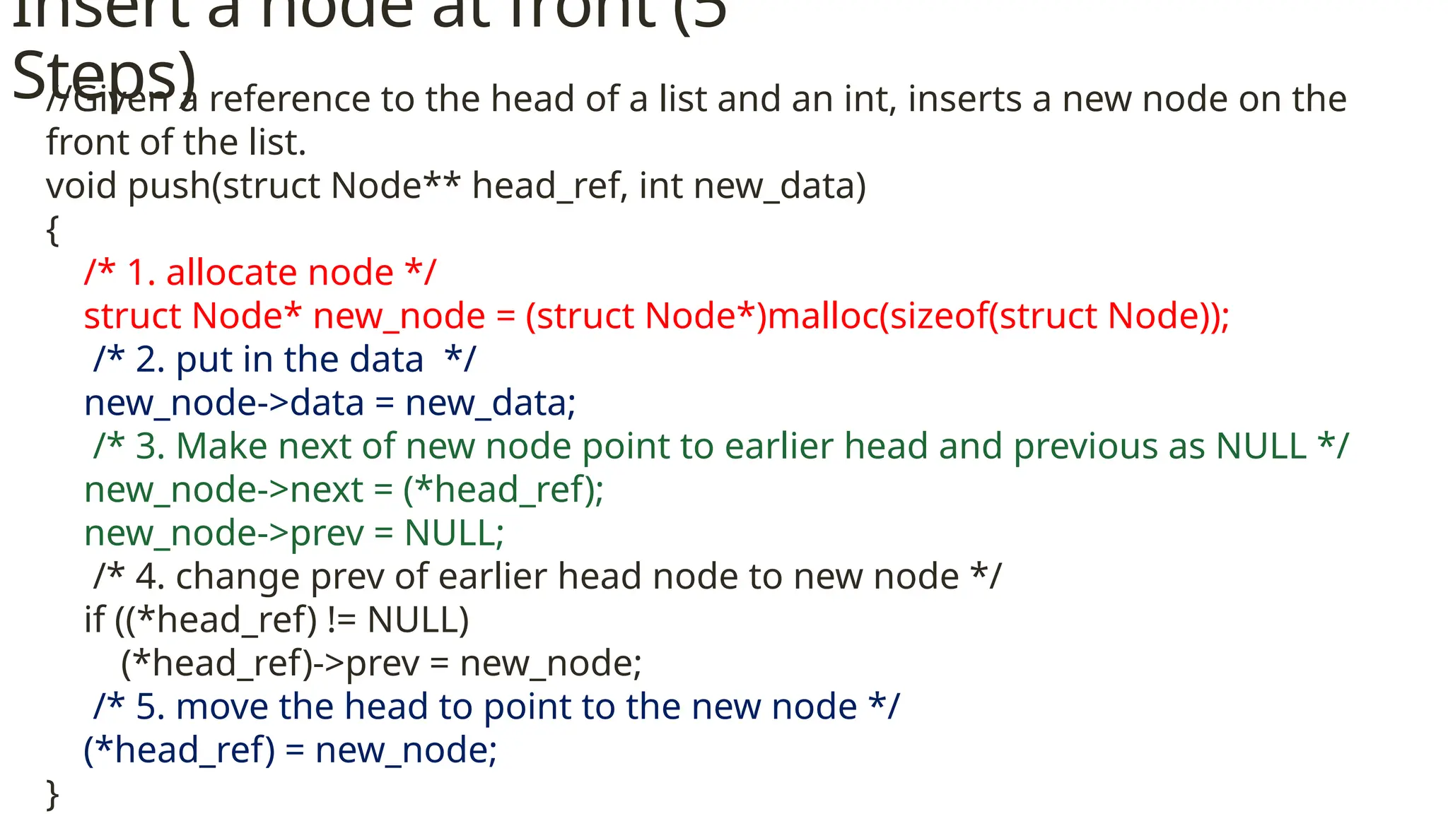 Insert a node at front (5 Steps) //Given a reference to the head of a list and an int, inserts a new node on the front of the list. void push(struct Node** head_ref, int new_data) { /* 1. allocate node */ struct Node* new_node = (struct Node*)malloc(sizeof(struct Node)); /* 2. put in the data */ new_node->data = new_data; /* 3. Make next of new node point to earlier head and previous as NULL */ new_node->next = (*head_ref); new_node->prev = NULL; /* 4. change prev of earlier head node to new node */ if ((*head_ref) != NULL) (*head_ref)->prev = new_node; /* 5. move the head to point to the new node */ (*head_ref) = new_node; } 