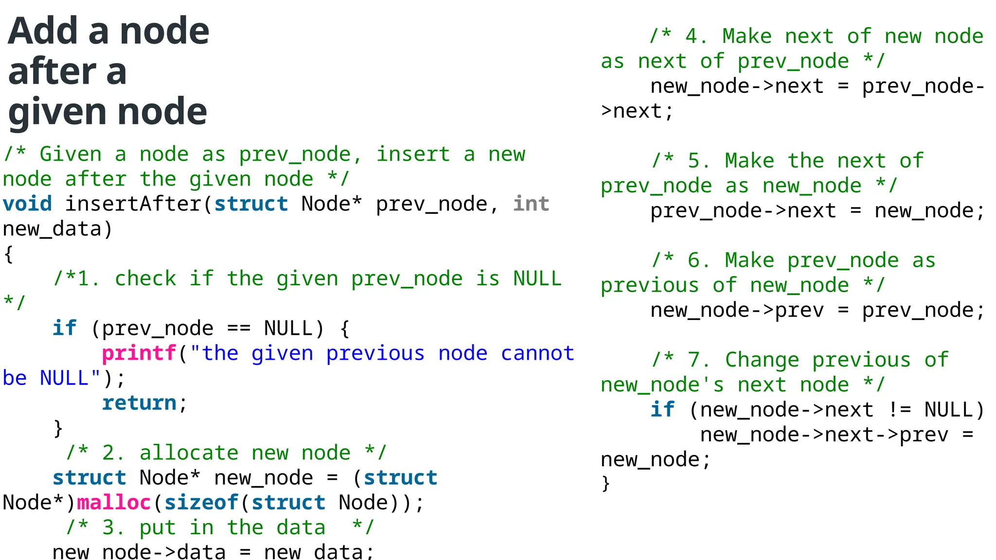 Add a node after a given node /* Given a node as prev_node, insert a new node after the given node */ void insertAfter(struct Node* prev_node, int new_data) { /*1. check if the given prev_node is NULL */ if (prev_node == NULL) { printf("the given previous node cannot be NULL"); return; } /* 2. allocate new node */ struct Node* new_node = (struct Node*)malloc(sizeof(struct Node)); /* 3. put in the data */ new_node->data = new_data; /* 4. Make next of new node as next of prev_node */ new_node->next = prev_node- >next; /* 5. Make the next of prev_node as new_node */ prev_node->next = new_node; /* 6. Make prev_node as previous of new_node */ new_node->prev = prev_node; /* 7. Change previous of new_node's next node */ if (new_node->next != NULL) new_node->next->prev = new_node; } 