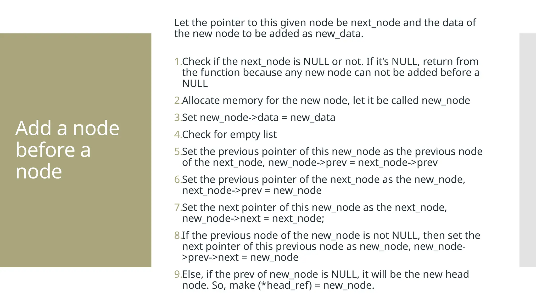 Add a node before a node Let the pointer to this given node be next_node and the data of the new node to be added as new_data. 1.Check if the next_node is NULL or not. If it’s NULL, return from the function because any new node can not be added before a NULL 2.Allocate memory for the new node, let it be called new_node 3.Set new_node->data = new_data 4.Check for empty list 5.Set the previous pointer of this new_node as the previous node of the next_node, new_node->prev = next_node->prev 6.Set the previous pointer of the next_node as the new_node, next_node->prev = new_node 7.Set the next pointer of this new_node as the next_node, new_node->next = next_node; 8.If the previous node of the new_node is not NULL, then set the next pointer of this previous node as new_node, new_node- >prev->next = new_node 9.Else, if the prev of new_node is NULL, it will be the new head node. So, make (*head_ref) = new_node. 