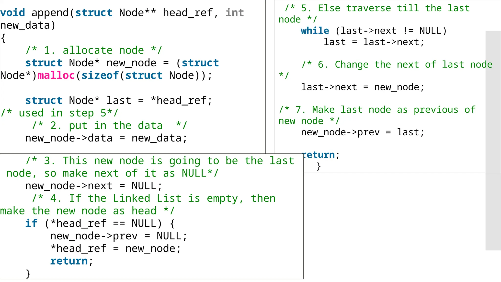 void append(struct Node** head_ref, int new_data) { /* 1. allocate node */ struct Node* new_node = (struct Node*)malloc(sizeof(struct Node)); struct Node* last = *head_ref; /* used in step 5*/ /* 2. put in the data */ new_node->data = new_data; /* 5. Else traverse till the last node */ while (last->next != NULL) last = last->next; /* 6. Change the next of last node */ last->next = new_node; /* 7. Make last node as previous of new node */ new_node->prev = last; return; } /* 3. This new node is going to be the last node, so make next of it as NULL*/ new_node->next = NULL; /* 4. If the Linked List is empty, then make the new node as head */ if (*head_ref == NULL) { new_node->prev = NULL; *head_ref = new_node; return; } 