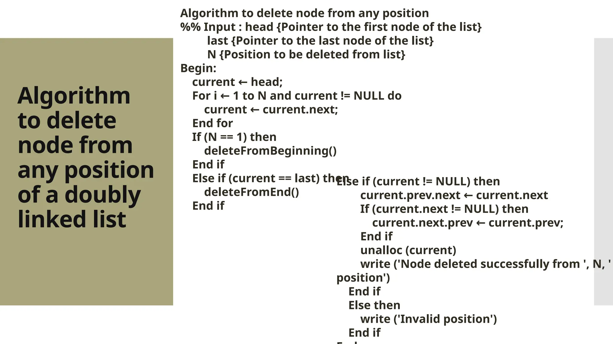 Algorithm to delete node from any position of a doubly linked list Algorithm to delete node from any position %% Input : head {Pointer to the first node of the list} last {Pointer to the last node of the list} N {Position to be deleted from list} Begin: current head; ← For i 1 to N and current != NULL do ← current current.next; ← End for If (N == 1) then deleteFromBeginning() End if Else if (current == last) then deleteFromEnd() End if Else if (current != NULL) then current.prev.next current.next ← If (current.next != NULL) then current.next.prev current.prev; ← End if unalloc (current) write ('Node deleted successfully from ', N, ' position') End if Else then write ('Invalid position') End if 