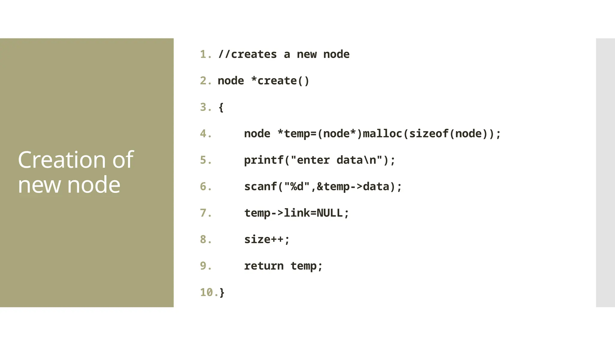 Creation of new node 1. //creates a new node 2. node *create() 3. { 4. node *temp=(node*)malloc(sizeof(node)); 5. printf("enter datan"); 6. scanf("%d",&temp->data); 7. temp->link=NULL; 8. size++; 9. return temp; 10.} 