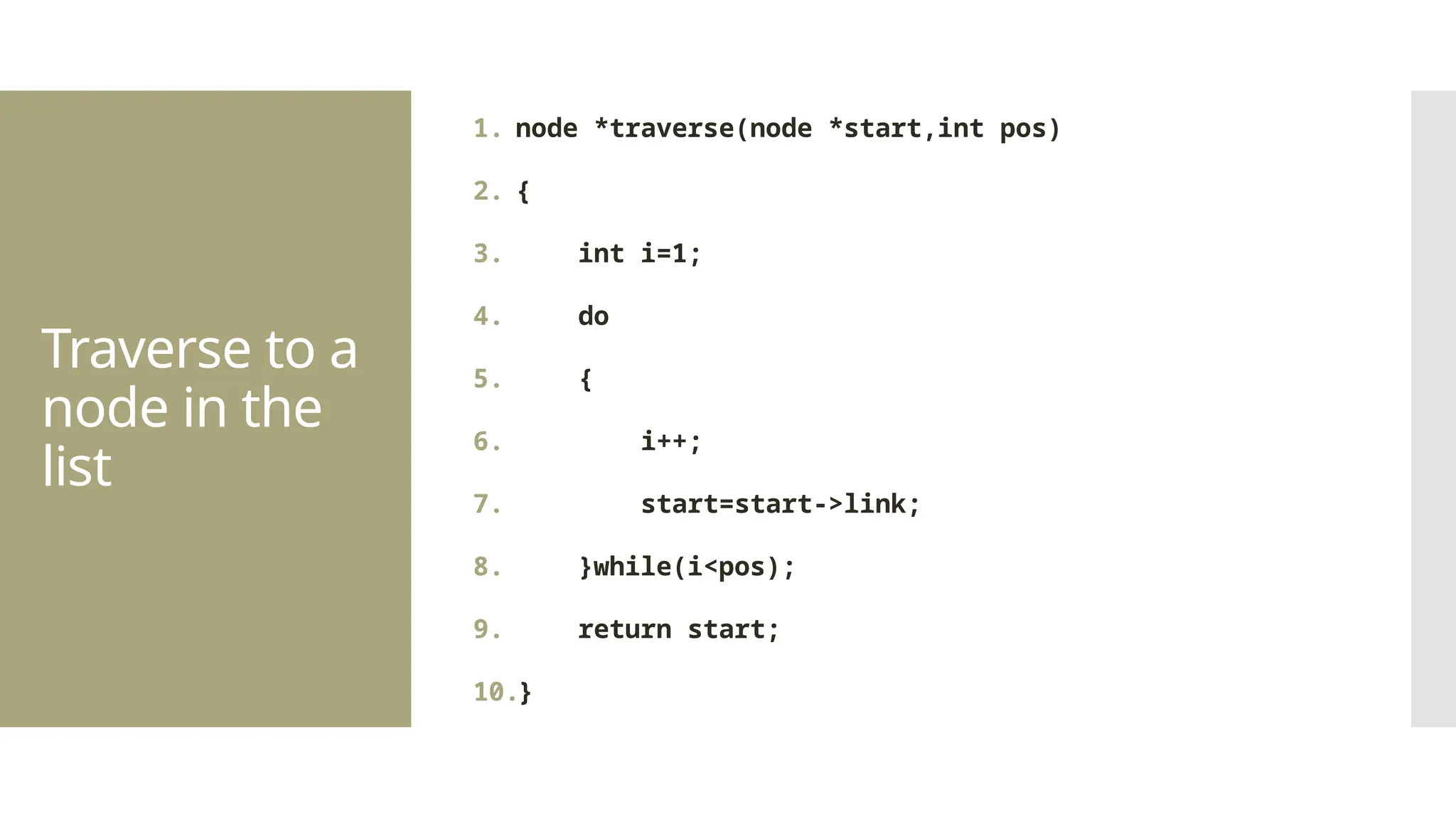 Traverse to a node in the list 1. node *traverse(node *start,int pos) 2. { 3. int i=1; 4. do 5. { 6. i++; 7. start=start->link; 8. }while(i<pos); 9. return start; 10.} 