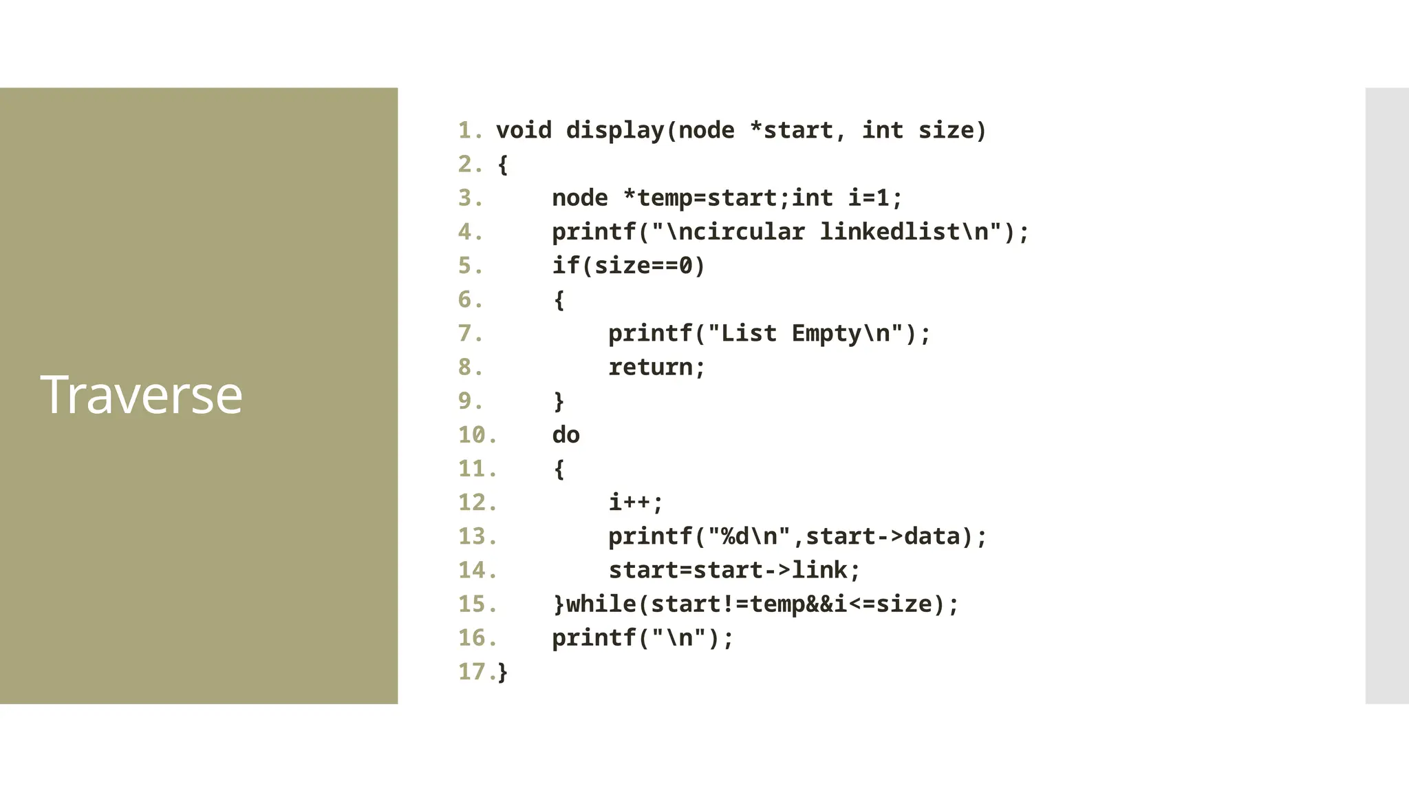 Traverse 1. void display(node *start, int size) 2. { 3. node *temp=start;int i=1; 4. printf("ncircular linkedlistn"); 5. if(size==0) 6. { 7. printf("List Emptyn"); 8. return; 9. } 10. do 11. { 12. i++; 13. printf("%dn",start->data); 14. start=start->link; 15. }while(start!=temp&&i<=size); 16. printf("n"); 17.} 
