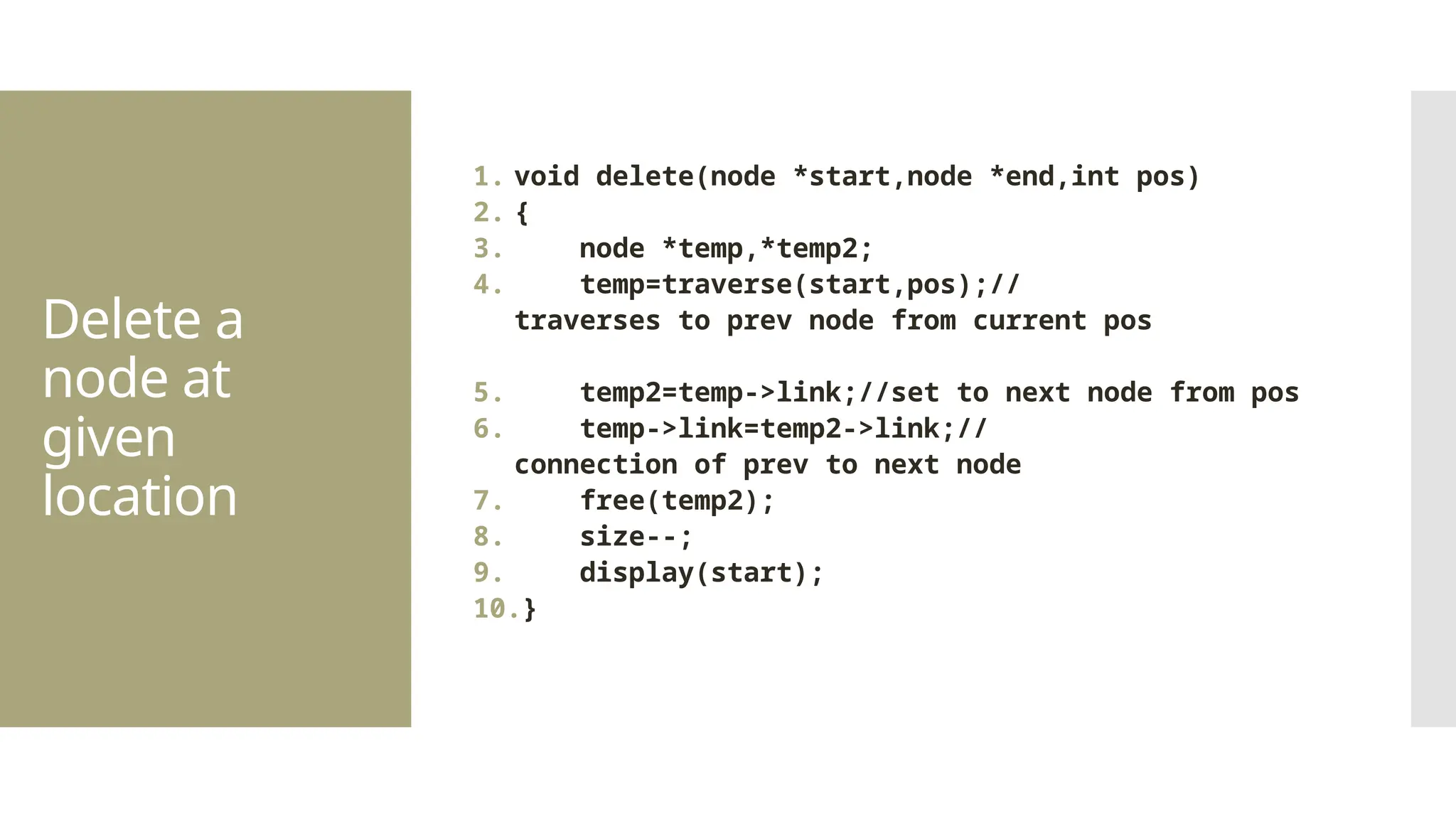 Delete a node at given location 1. void delete(node *start,node *end,int pos) 2. { 3. node *temp,*temp2; 4. temp=traverse(start,pos);// traverses to prev node from current pos 5. temp2=temp->link;//set to next node from pos 6. temp->link=temp2->link;// connection of prev to next node 7. free(temp2); 8. size--; 9. display(start); 10.} 