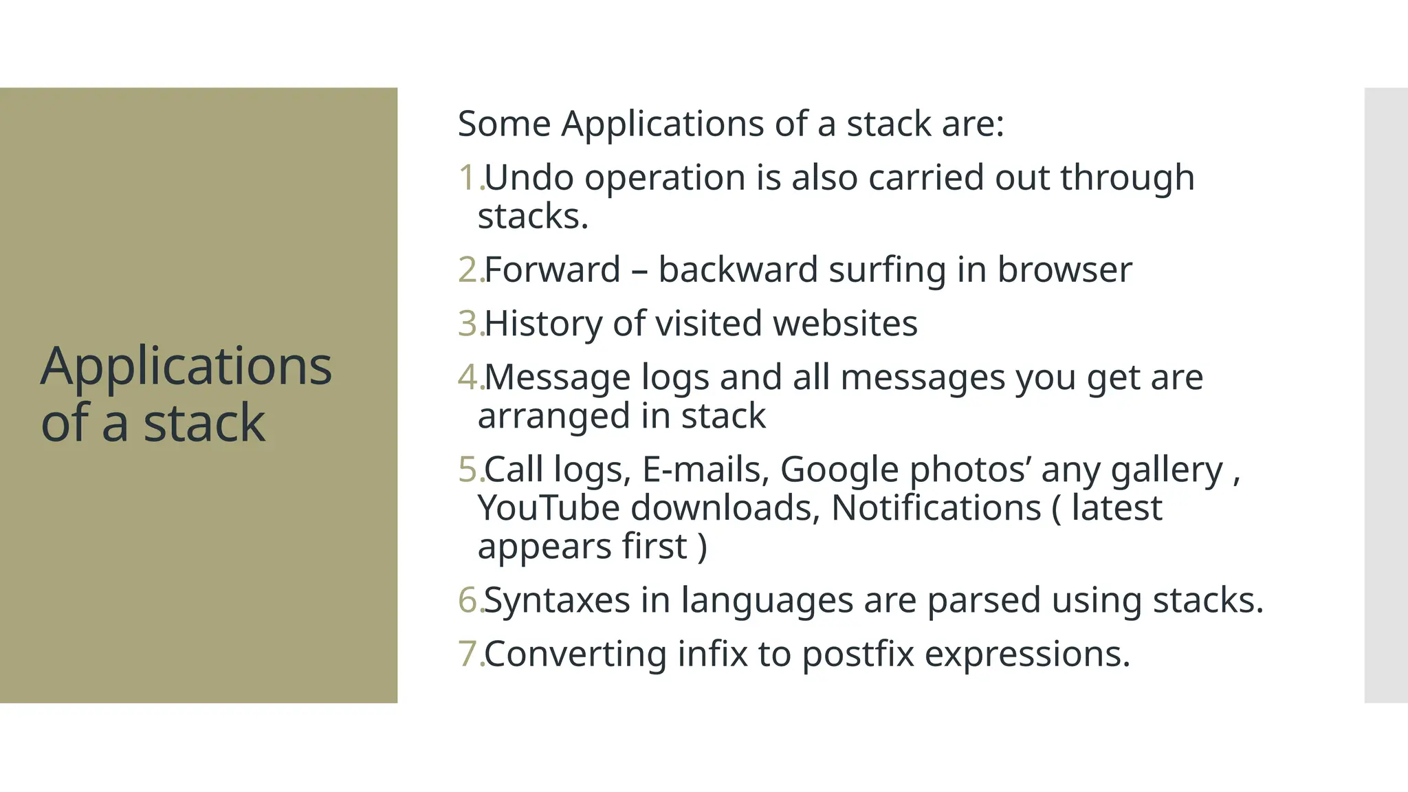 Applications of a stack Some Applications of a stack are: 1.Undo operation is also carried out through stacks. 2.Forward – backward surfing in browser 3.History of visited websites 4.Message logs and all messages you get are arranged in stack 5.Call logs, E-mails, Google photos’ any gallery , YouTube downloads, Notifications ( latest appears first ) 6.Syntaxes in languages are parsed using stacks. 7.Converting infix to postfix expressions. 