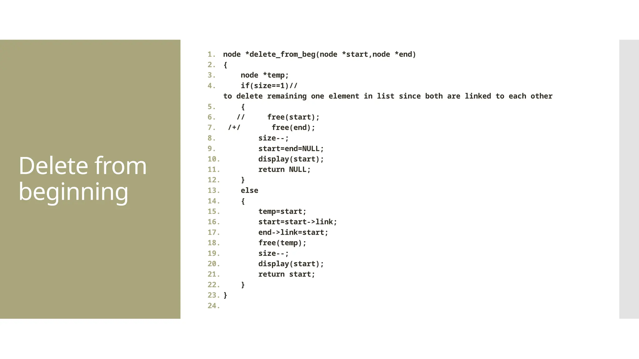 Delete from beginning 1. node *delete_from_beg(node *start,node *end) 2. { 3. node *temp; 4. if(size==1)// to delete remaining one element in list since both are linked to each other 5. { 6. // free(start); 7. /+/ free(end); 8. size--; 9. start=end=NULL; 10. display(start); 11. return NULL; 12. } 13. else 14. { 15. temp=start; 16. start=start->link; 17. end->link=start; 18. free(temp); 19. size--; 20. display(start); 21. return start; 22. } 23. } 24. 