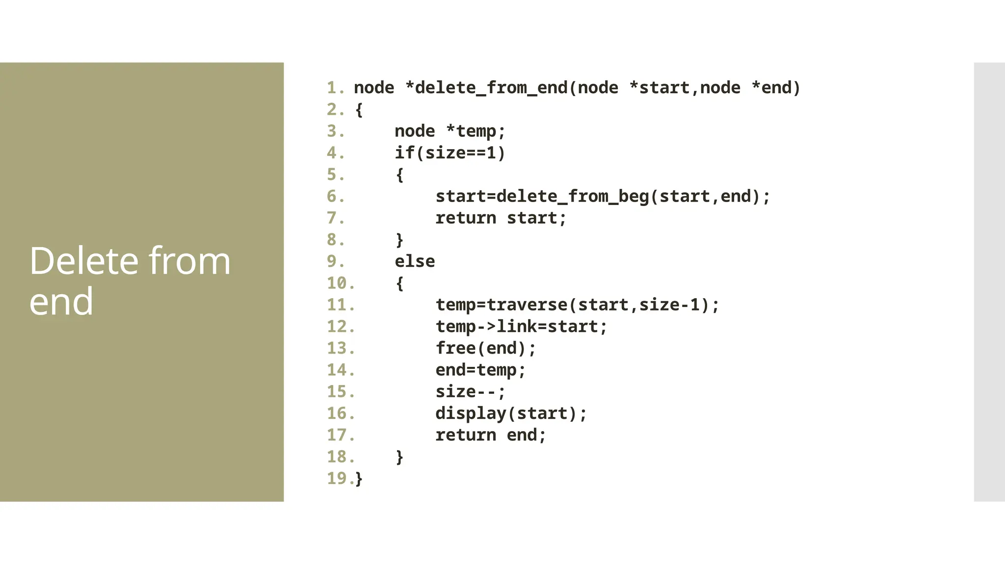 Delete from end 1. node *delete_from_end(node *start,node *end) 2. { 3. node *temp; 4. if(size==1) 5. { 6. start=delete_from_beg(start,end); 7. return start; 8. } 9. else 10. { 11. temp=traverse(start,size-1); 12. temp->link=start; 13. free(end); 14. end=temp; 15. size--; 16. display(start); 17. return end; 18. } 19.} 