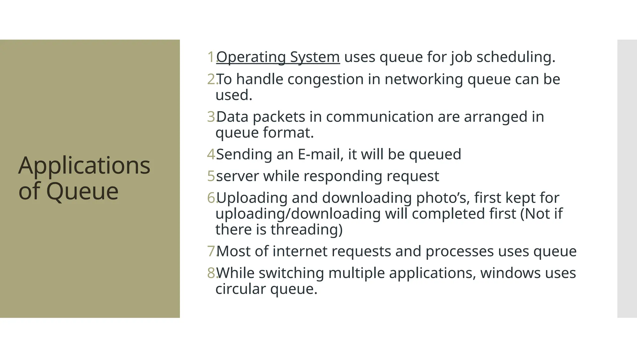 Applications of Queue 1. Operating System uses queue for job scheduling. 2. To handle congestion in networking queue can be used. 3. Data packets in communication are arranged in queue format. 4. Sending an E-mail, it will be queued 5. server while responding request 6. Uploading and downloading photo’s, first kept for uploading/downloading will completed first (Not if there is threading) 7. Most of internet requests and processes uses queue 8. While switching multiple applications, windows uses circular queue. 