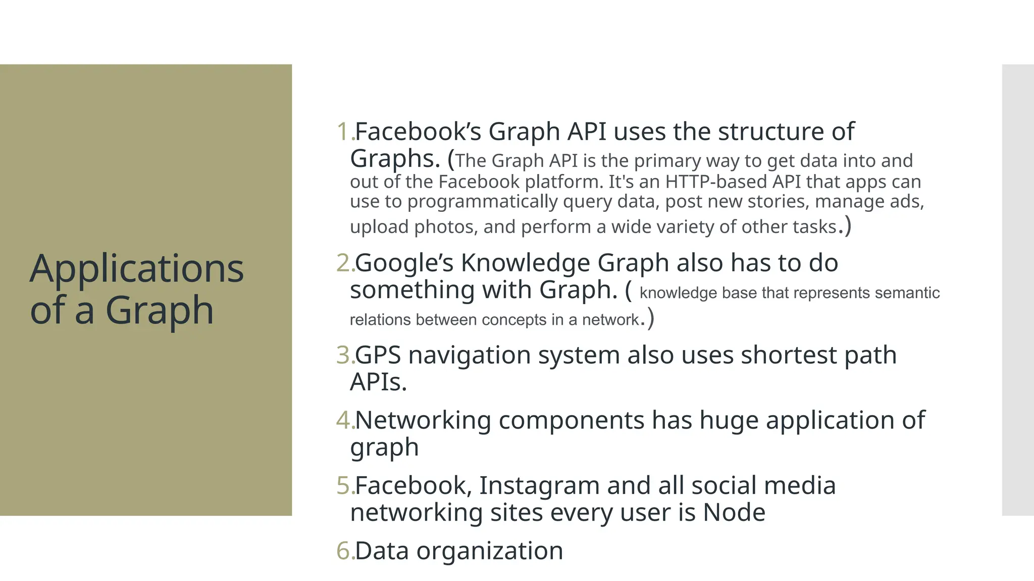 Applications of a Graph 1.Facebook’s Graph API uses the structure of Graphs. (The Graph API is the primary way to get data into and out of the Facebook platform. It's an HTTP-based API that apps can use to programmatically query data, post new stories, manage ads, upload photos, and perform a wide variety of other tasks.) 2.Google’s Knowledge Graph also has to do something with Graph. ( knowledge base that represents semantic relations between concepts in a network.) 3.GPS navigation system also uses shortest path APIs. 4.Networking components has huge application of graph 5.Facebook, Instagram and all social media networking sites every user is Node 6.Data organization 