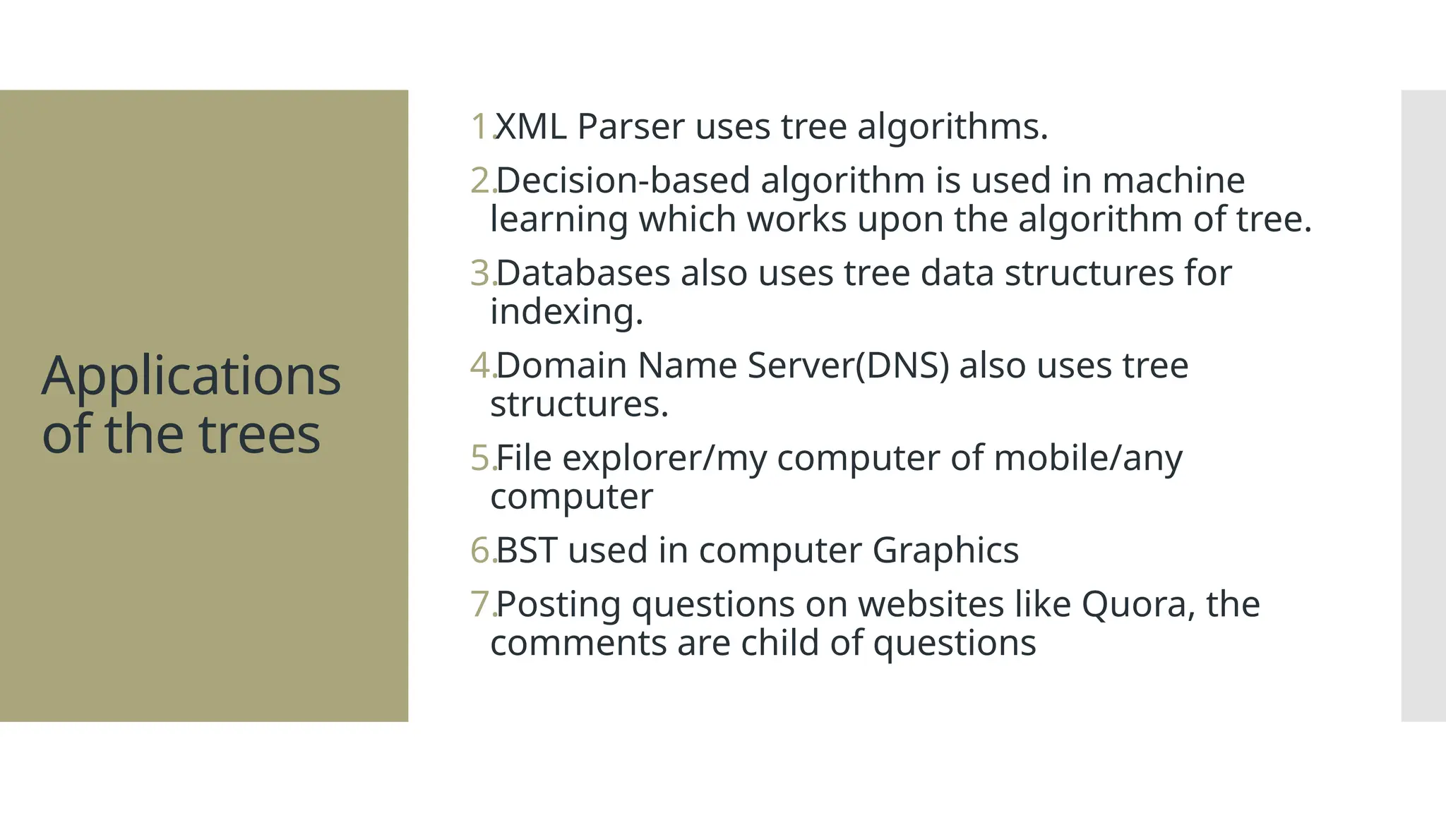 Applications of the trees 1.XML Parser uses tree algorithms. 2.Decision-based algorithm is used in machine learning which works upon the algorithm of tree. 3.Databases also uses tree data structures for indexing. 4.Domain Name Server(DNS) also uses tree structures. 5.File explorer/my computer of mobile/any computer 6.BST used in computer Graphics 7.Posting questions on websites like Quora, the comments are child of questions 