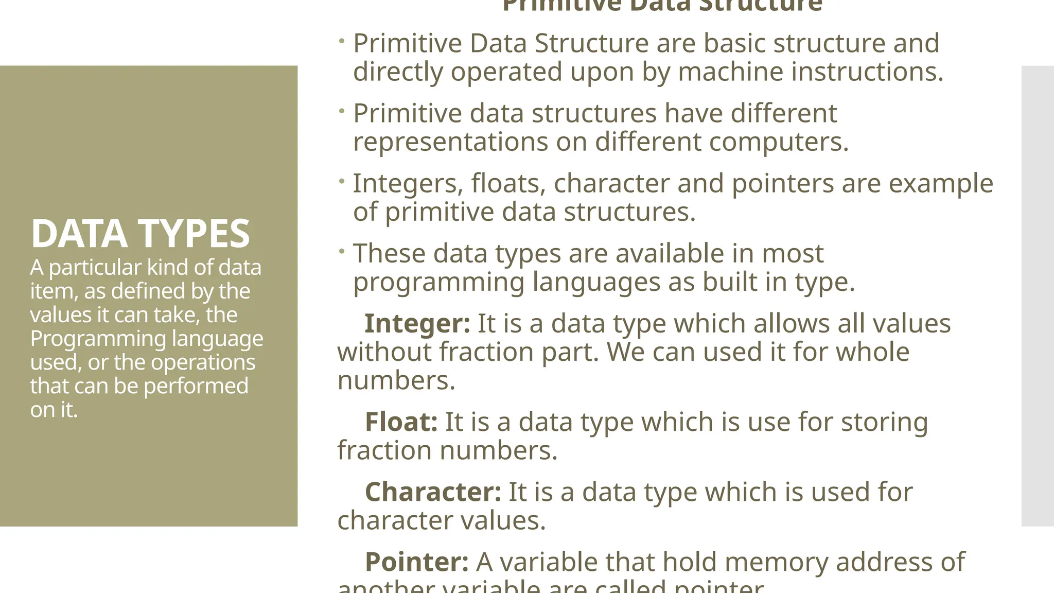 DATA TYPES A particular kind of data item, as defined by the values it can take, the Programming language used, or the operations that can be performed on it. Primitive Data Structure  Primitive Data Structure are basic structure and directly operated upon by machine instructions.  Primitive data structures have different representations on different computers.  Integers, floats, character and pointers are example of primitive data structures.  These data types are available in most programming languages as built in type. Integer: It is a data type which allows all values without fraction part. We can used it for whole numbers. Float: It is a data type which is use for storing fraction numbers. Character: It is a data type which is used for character values. Pointer: A variable that hold memory address of 