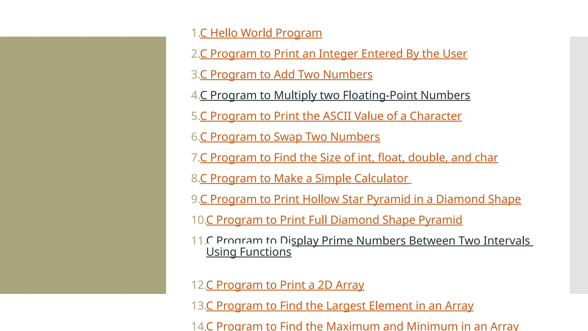 1.C Hello World Program 2.C Program to Print an Integer Entered By the User 3.C Program to Add Two Numbers 4.C Program to Multiply two Floating-Point Numbers 5.C Program to Print the ASCII Value of a Character 6.C Program to Swap Two Numbers 7.C Program to Find the Size of int, float, double, and char 8.C Program to Make a Simple Calculator 9.C Program to Print Hollow Star Pyramid in a Diamond Shape 10.C Program to Print Full Diamond Shape Pyramid 11.C Program to Display Prime Numbers Between Two Intervals Using Functions 12.C Program to Print a 2D Array 13.C Program to Find the Largest Element in an Array 14.C Program to Find the Maximum and Minimum in an Array 