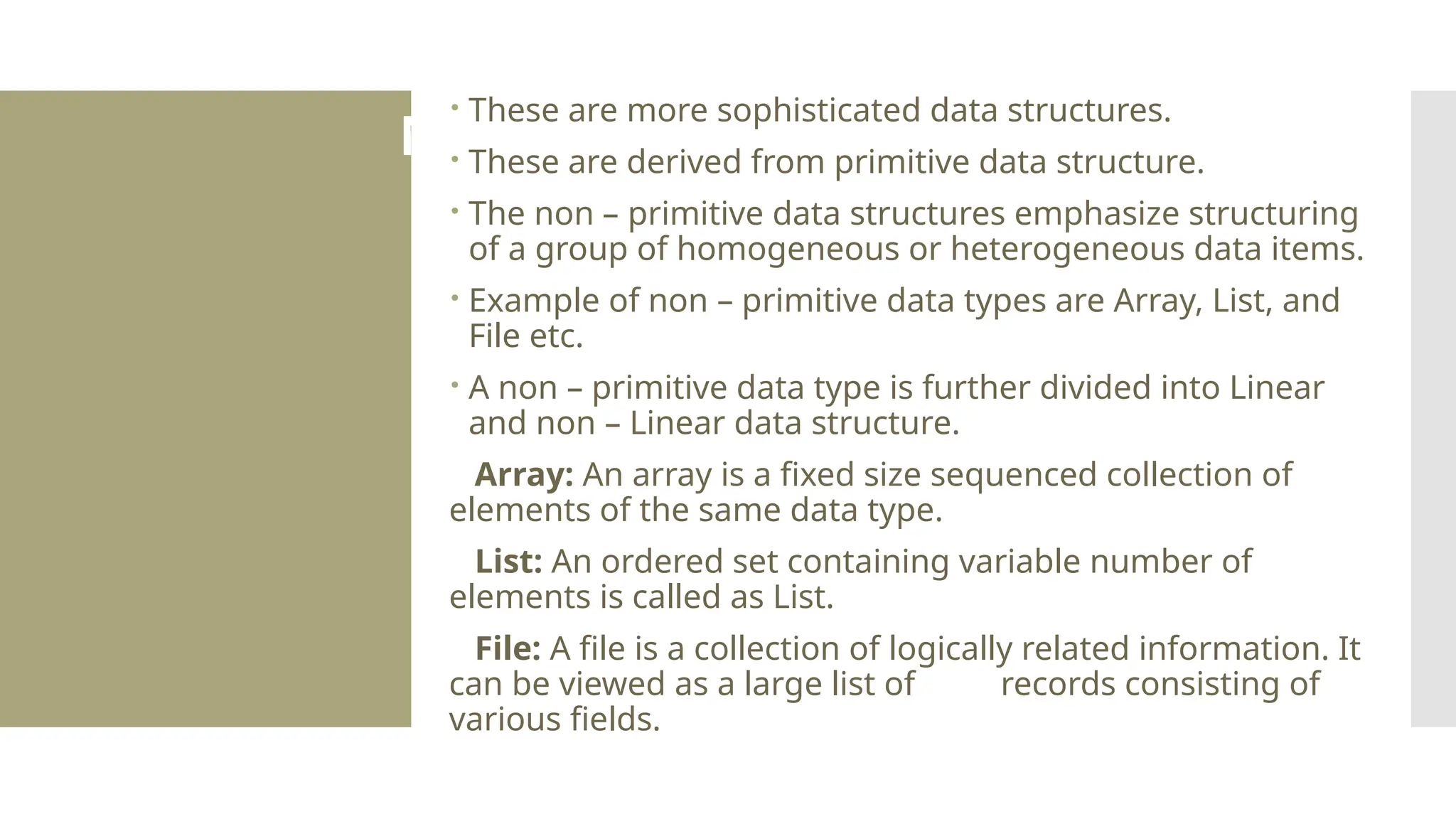 Non Primitive Data Type  These are more sophisticated data structures.  These are derived from primitive data structure.  The non – primitive data structures emphasize structuring of a group of homogeneous or heterogeneous data items.  Example of non – primitive data types are Array, List, and File etc.  A non – primitive data type is further divided into Linear and non – Linear data structure. Array: An array is a fixed size sequenced collection of elements of the same data type. List: An ordered set containing variable number of elements is called as List. File: A file is a collection of logically related information. It can be viewed as a large list of records consisting of various fields. 
