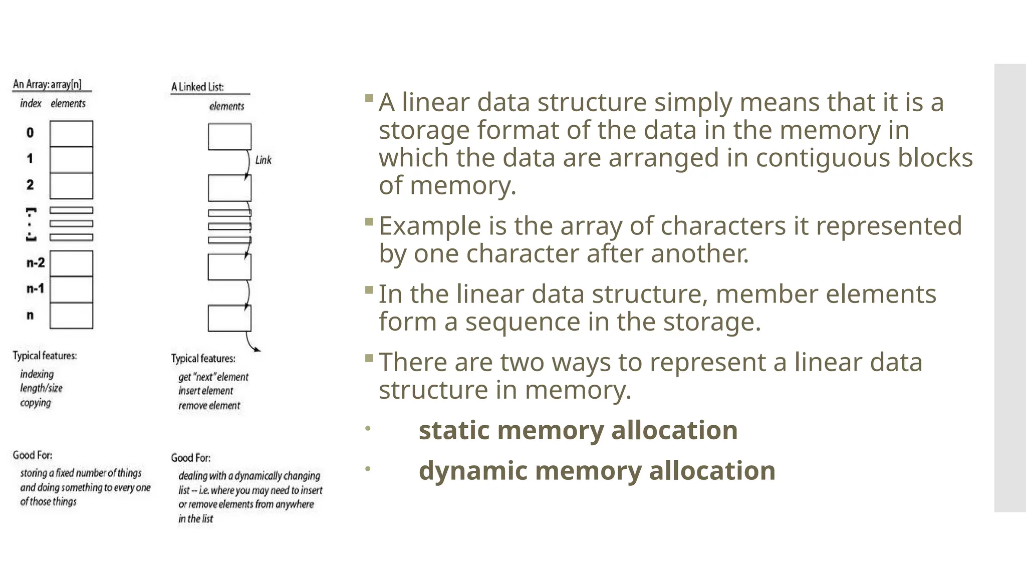 Linear Data Structures A linear data structure simply means that it is a storage format of the data in the memory in which the data are arranged in contiguous blocks of memory. Example is the array of characters it represented by one character after another. In the linear data structure, member elements form a sequence in the storage. There are two ways to represent a linear data structure in memory.  static memory allocation  dynamic memory allocation 