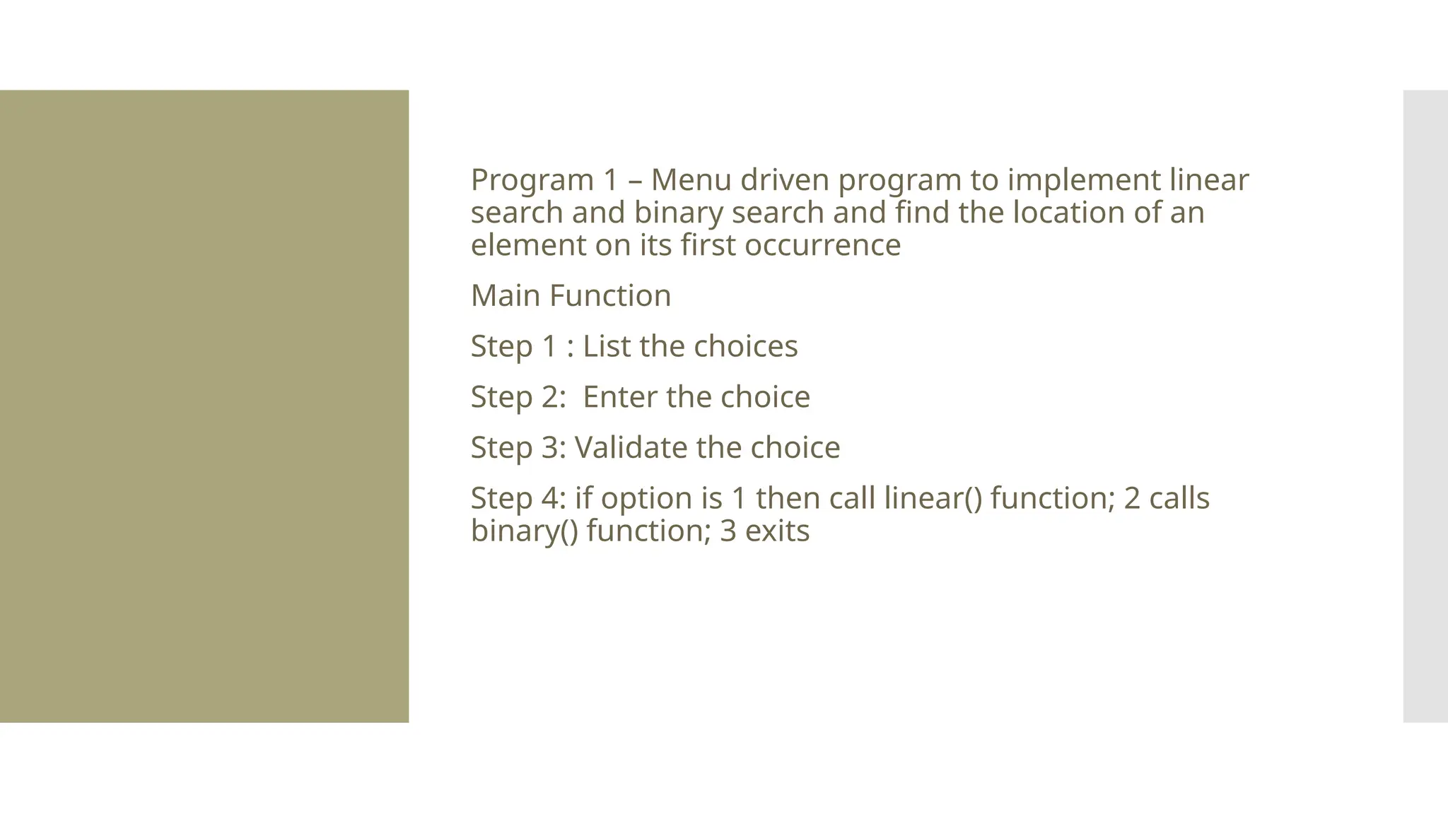 Program 1 – Menu driven program to implement linear search and binary search and find the location of an element on its first occurrence Main Function Step 1 : List the choices Step 2: Enter the choice Step 3: Validate the choice Step 4: if option is 1 then call linear() function; 2 calls binary() function; 3 exits 
