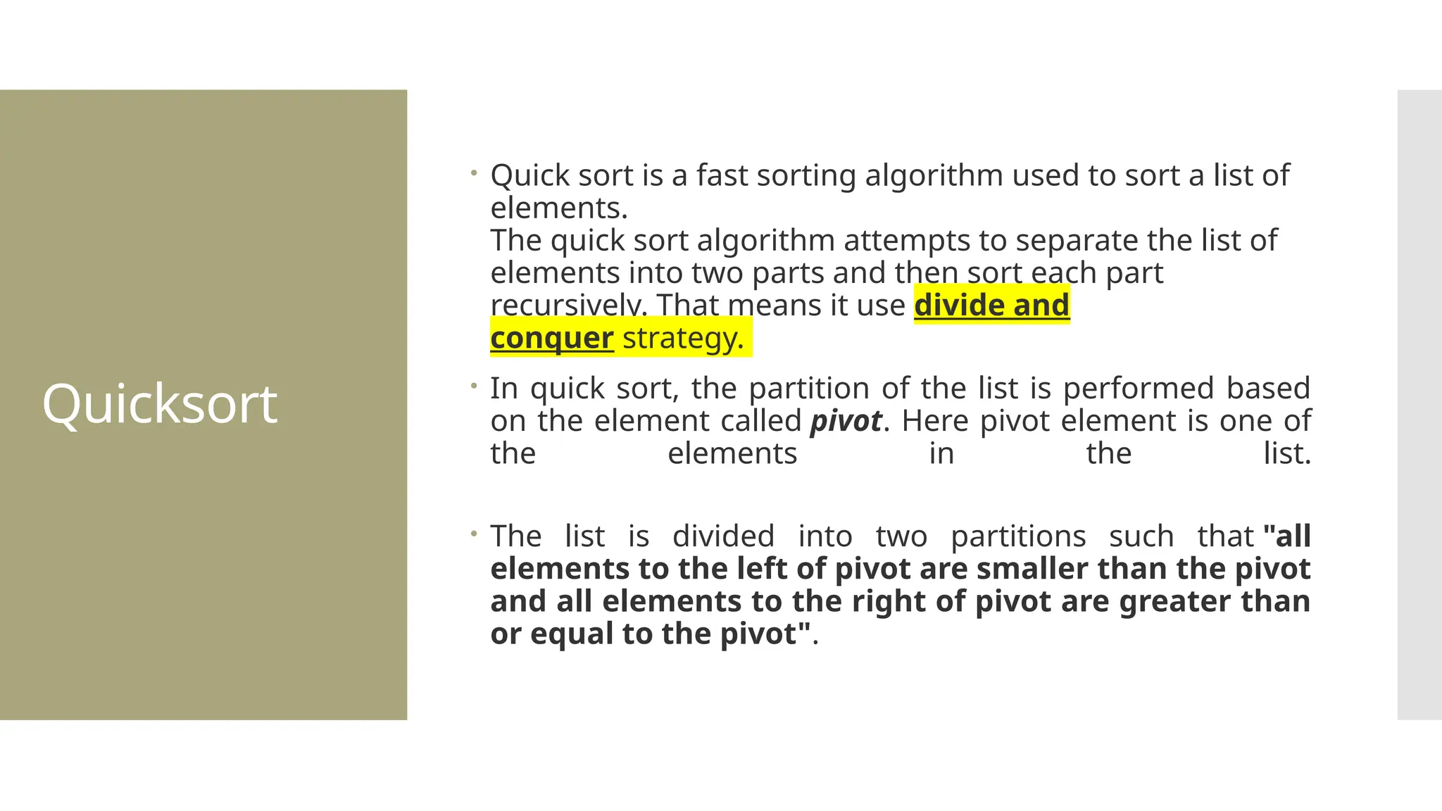Quicksort  Quick sort is a fast sorting algorithm used to sort a list of elements. The quick sort algorithm attempts to separate the list of elements into two parts and then sort each part recursively. That means it use divide and conquer strategy.  In quick sort, the partition of the list is performed based on the element called pivot. Here pivot element is one of the elements in the list.  The list is divided into two partitions such that "all elements to the left of pivot are smaller than the pivot and all elements to the right of pivot are greater than or equal to the pivot". 