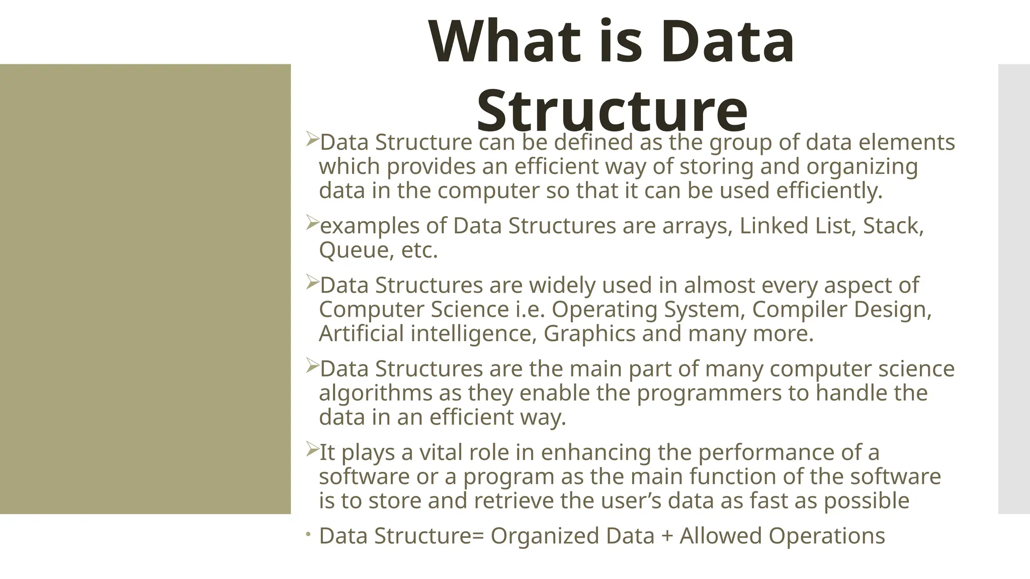 Data Structure can be defined as the group of data elements which provides an efficient way of storing and organizing data in the computer so that it can be used efficiently. examples of Data Structures are arrays, Linked List, Stack, Queue, etc. Data Structures are widely used in almost every aspect of Computer Science i.e. Operating System, Compiler Design, Artificial intelligence, Graphics and many more. Data Structures are the main part of many computer science algorithms as they enable the programmers to handle the data in an efficient way. It plays a vital role in enhancing the performance of a software or a program as the main function of the software is to store and retrieve the user’s data as fast as possible  Data Structure= Organized Data + Allowed Operations What is Data Structure 