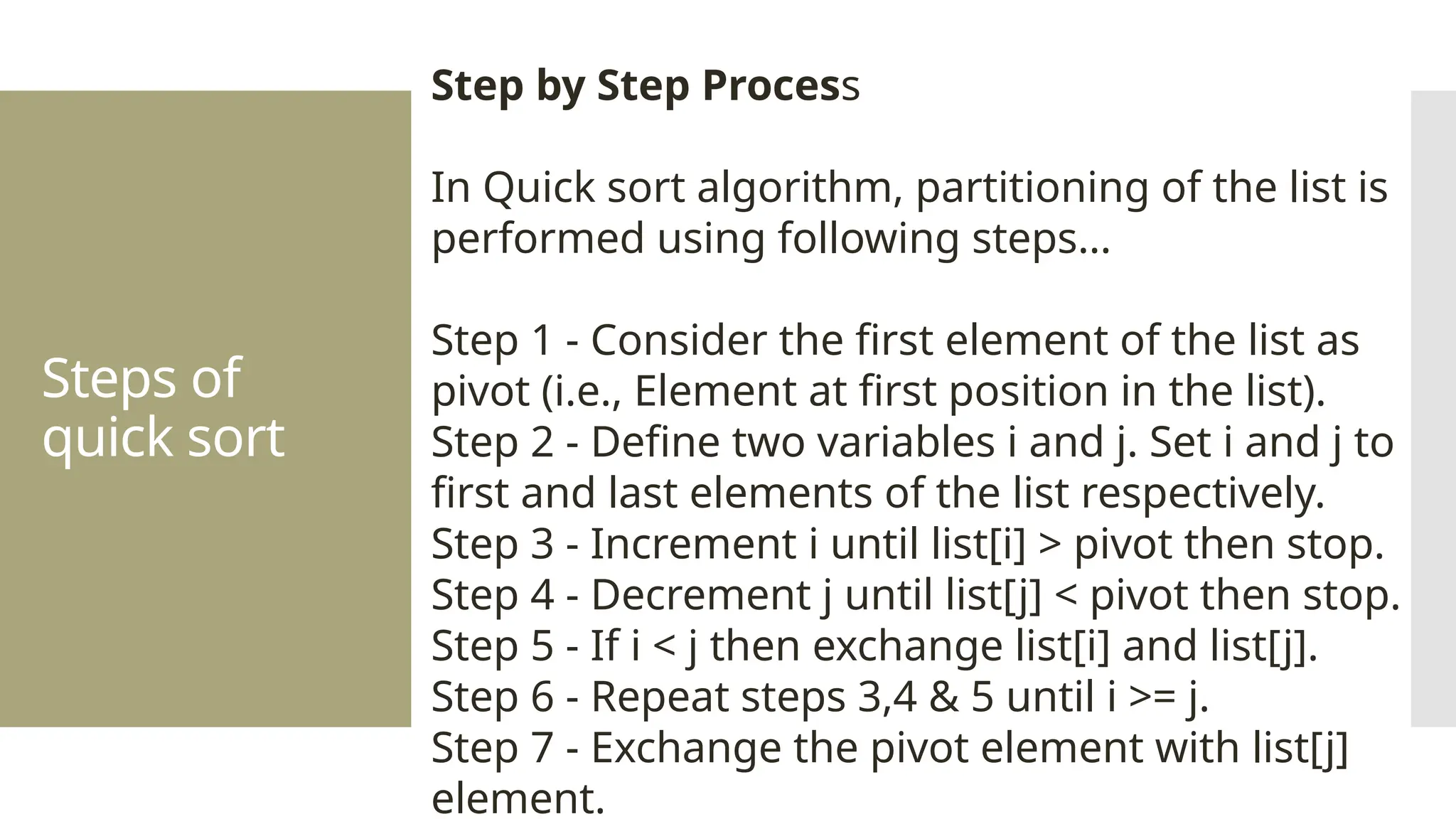 Steps of quick sort Step by Step Process In Quick sort algorithm, partitioning of the list is performed using following steps... Step 1 - Consider the first element of the list as pivot (i.e., Element at first position in the list). Step 2 - Define two variables i and j. Set i and j to first and last elements of the list respectively. Step 3 - Increment i until list[i] > pivot then stop. Step 4 - Decrement j until list[j] < pivot then stop. Step 5 - If i < j then exchange list[i] and list[j]. Step 6 - Repeat steps 3,4 & 5 until i >= j. Step 7 - Exchange the pivot element with list[j] element. 