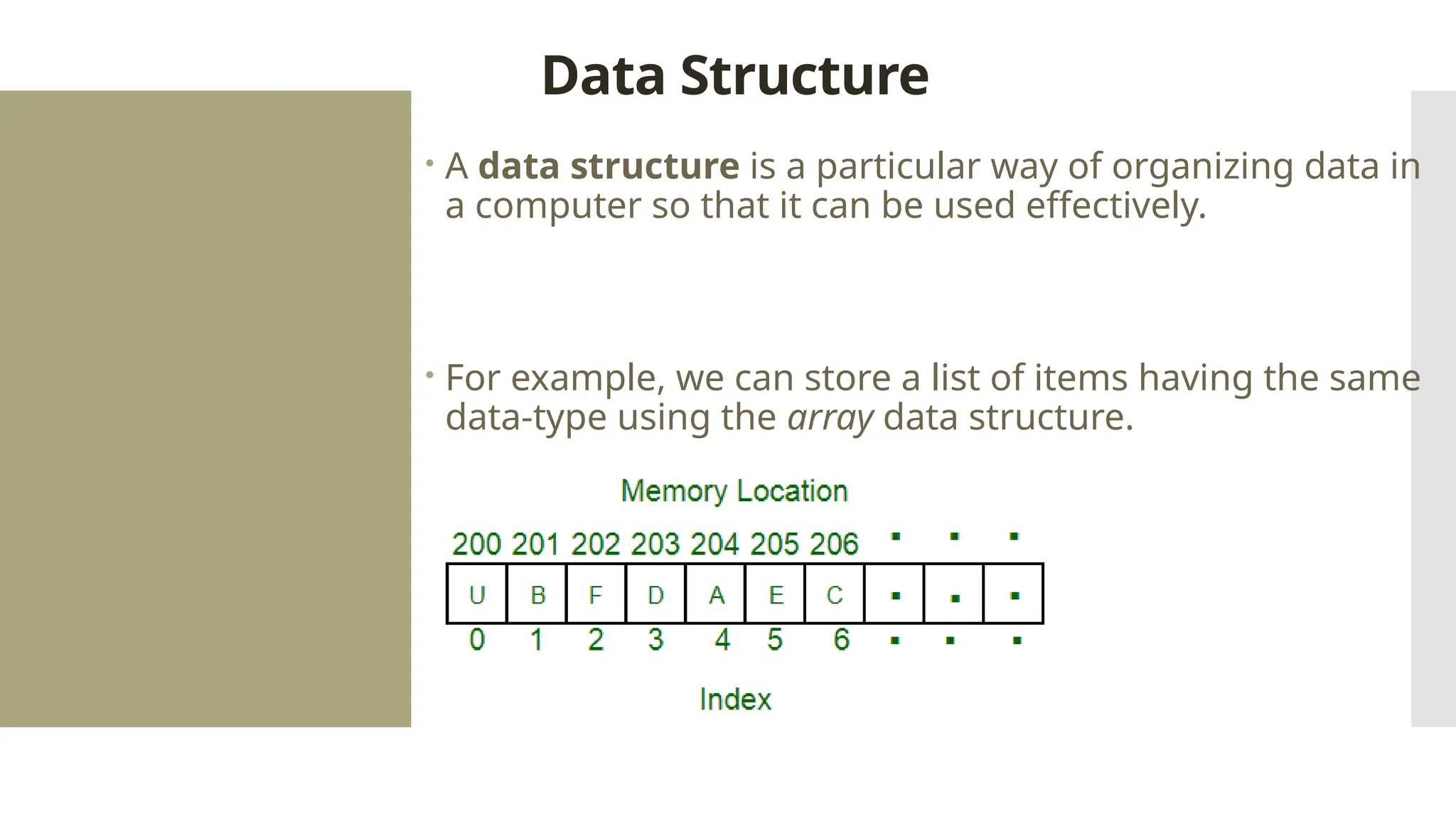 Data Structure  A data structure is a particular way of organizing data in a computer so that it can be used effectively.  For example, we can store a list of items having the same data-type using the array data structure. 