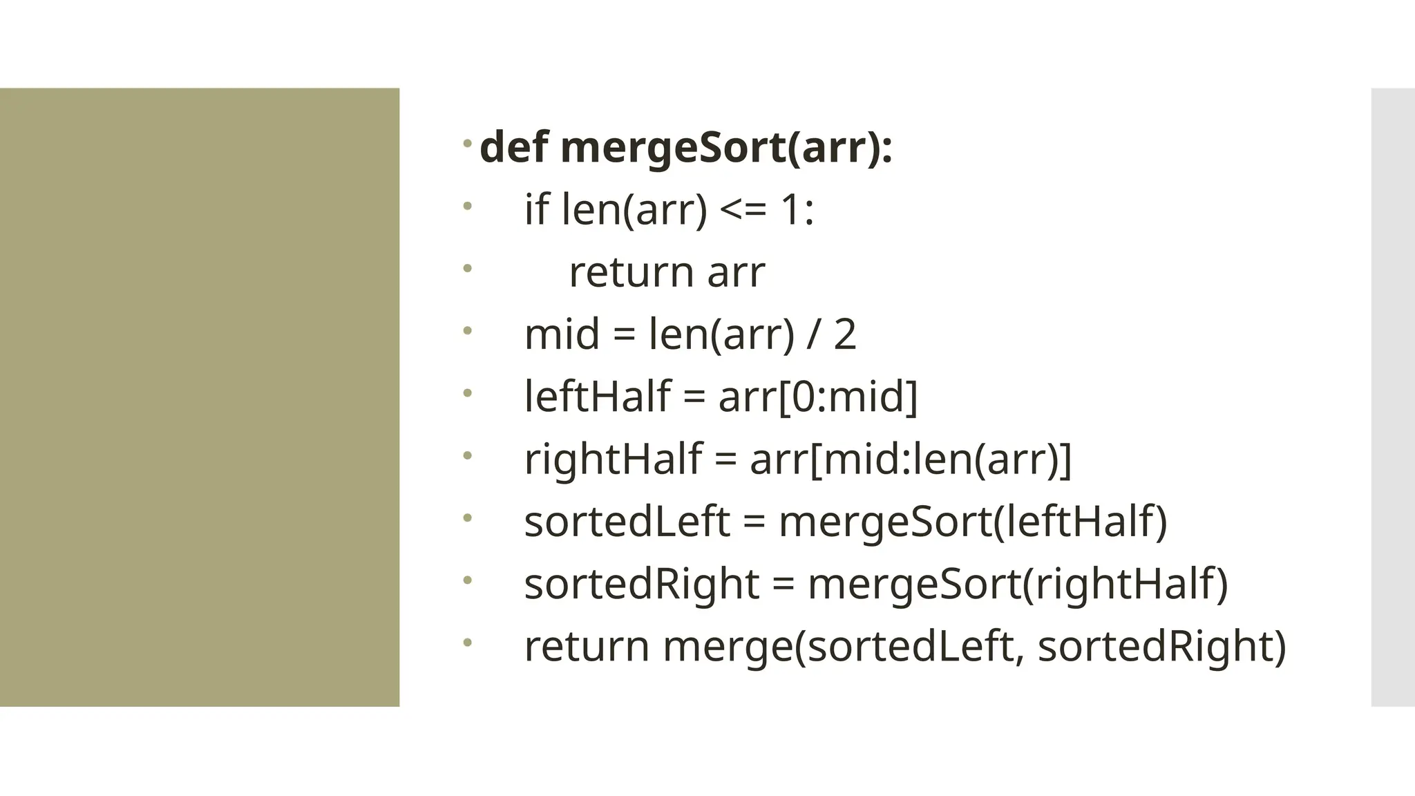 def mergeSort(arr):  if len(arr) <= 1:  return arr  mid = len(arr) / 2  leftHalf = arr[0:mid]  rightHalf = arr[mid:len(arr)]  sortedLeft = mergeSort(leftHalf)  sortedRight = mergeSort(rightHalf)  return merge(sortedLeft, sortedRight) 